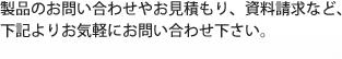 製品のお問い合わせやお見積もり、資料請求など、下記よりお気軽にお問い合わせ下さい。